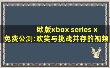 欧版xbox series x免费公测:欢笑与挑战并存的视频